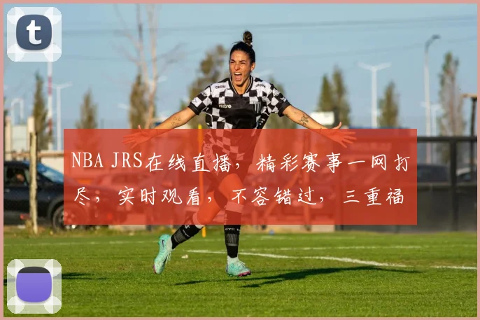 NBA JRS在线直播，精彩赛事一网打尽，实时观看，不容错过，三重福利等你来
