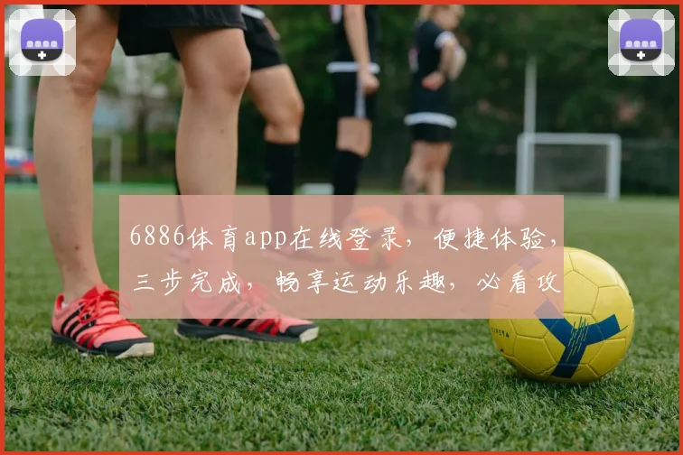6886体育app在线登录，便捷体验，三步完成，畅享运动乐趣，必看攻略
