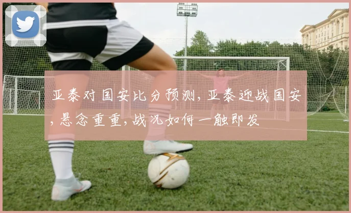 亚泰对国安比分预测,亚泰迎战国安,悬念重重,战况如何一触即发