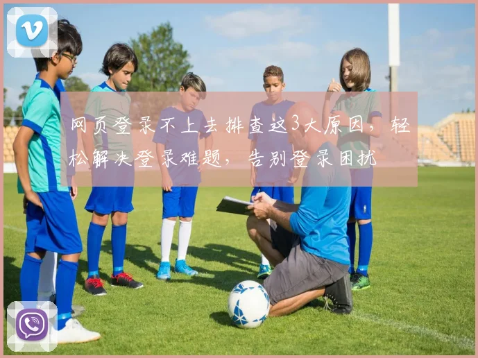 网页登录不上去排查这3大原因，轻松解决登录难题，告别登录困扰